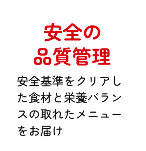 安全の品質管理 安全基準をクリアした食材と栄養バランスの取れたメニューをお届け